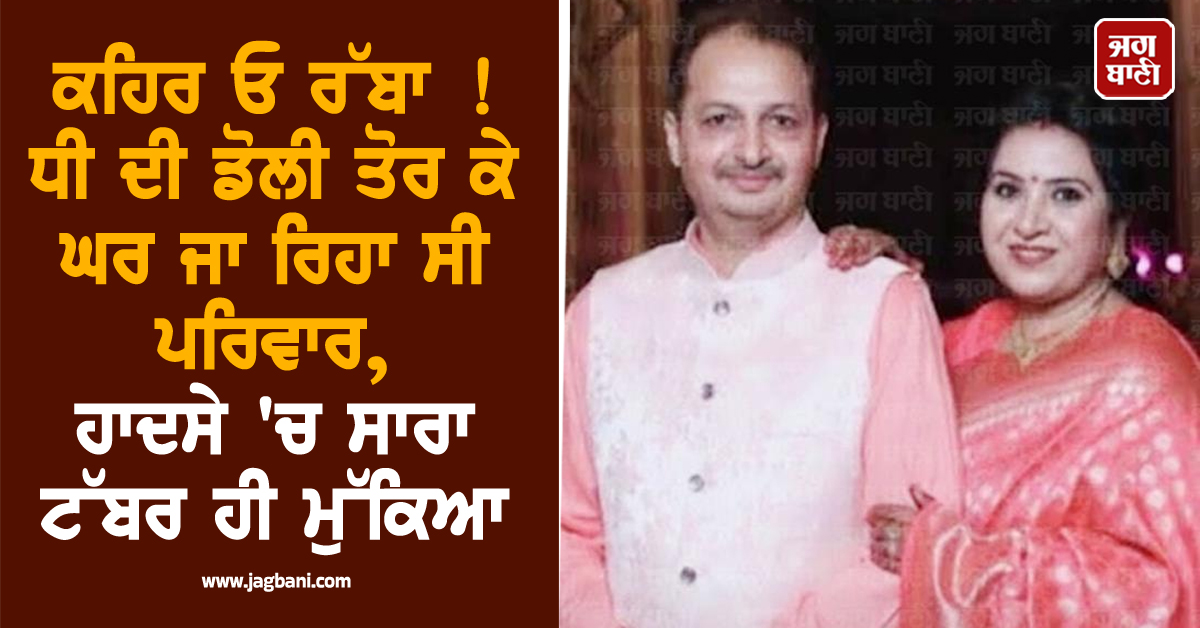 ਕਹਿਰ ਓ ਰੱਬਾ ! ਧੀ ਦੀ ਡੋਲੀ ਤੋਰ ਕੇ ਘਰ ਜਾ ਰਿਹਾ ਸੀ ਪਰਿਵਾਰ, ਹਾਦਸੇ 'ਚ ਸਾਰਾ ਟੱਬਰ ਹੀ ਮੁੱਕਿਆ