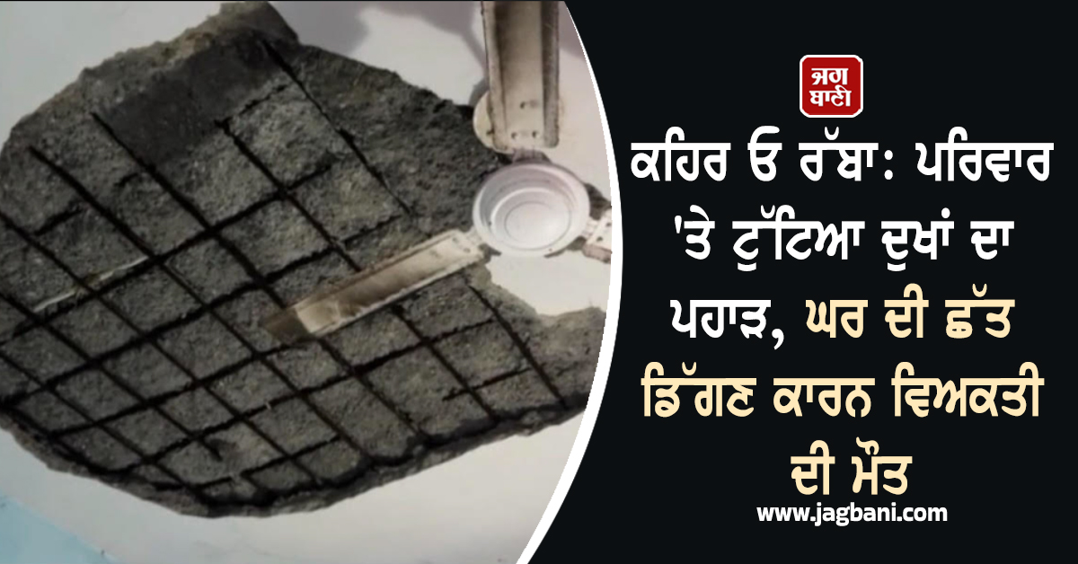 ਕਹਿਰ ਓ ਰੱਬਾ: ਪਰਿਵਾਰ 'ਤੇ ਟੁੱਟਿਆ ਦੁਖਾਂ ਦਾ ਪਹਾੜ, ਘਰ ਦੀ ਛੱਤ ਡਿੱਗਣ ਕਾਰਨ ਵਿਅਕਤੀ ਦੀ ਮੌਤ