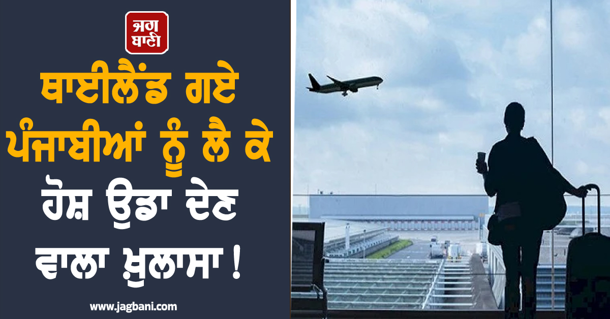 ਥਾਈਲੈਂਡ ਗਏ ਪੰਜਾਬੀਆਂ ਨੂੰ ਲੈ ਕੇ ਹੋਸ਼ ਉਡਾ ਦੇਣ ਵਾਲਾ ਖ਼ੁਲਾਸਾ! ਚਿੰਤਾ 'ਚ ਡੁੱਬੇ ਪੰਜਾਬ ਰਹਿੰਦੇ ਪਰਿਵਾਰ