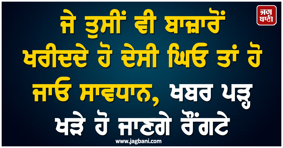ਜੇ ਤੁਸੀਂ ਵੀ ਬਾਜ਼ਾਰੋਂ ਖਰੀਦਦੇ ਹੋ ਦੇਸੀ ਘਿਓ ਤਾਂ ਹੋ ਜਾਓ ਸਾਵਧਾਨ, ਖਬਰ ਪੜ੍ਹ ਖੜੇ ਹੋ ਜਾਣਗੇ ਰੌਂਗਟੇ