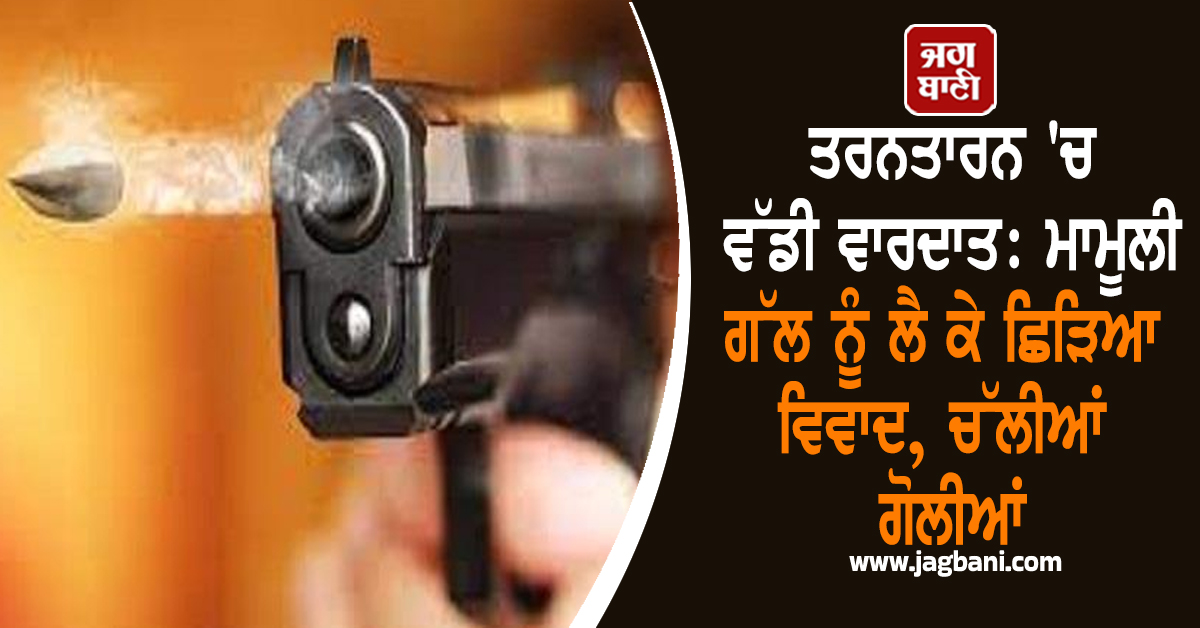 ਤਰਨਤਾਰਨ 'ਚ ਵੱਡੀ ਵਾਰਦਾਤ: ਮਾਮੂਲੀ ਗੱਲ ਨੂੰ ਲੈ ਕੇ ਛਿੜਿਆ ਵਿਵਾਦ, ਚੱਲੀਆਂ ਗੋਲੀਆਂ