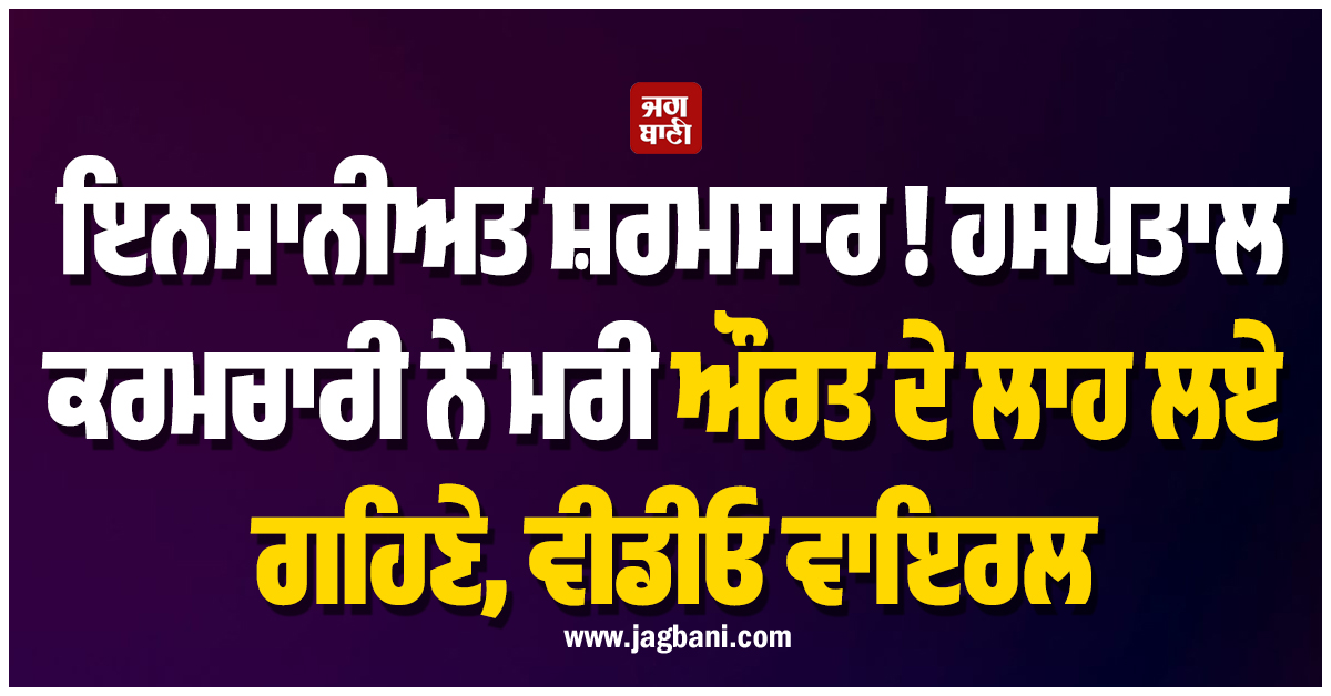 ਇਨਸਾਨੀਅਤ ਸ਼ਰਮਸਾਰ ! ਹਸਪਤਾਲ ਕਰਮਚਾਰੀ ਨੇ ਮਰੀ ਔਰਤ ਦੇ ਲਾਹ ਲਏ ਗਹਿਣੇ, ਵੀਡੀਓ ਵਾਇਰਲ