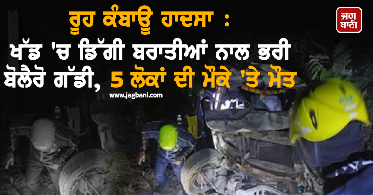 ਰੂਹ ਕੰਬਾਊ ਹਾਦਸਾ : ਖੱਡ 'ਚ ਡਿੱਗੀ ਬਰਾਤੀਆਂ ਨਾਲ ਭਰੀ ਬੋਲੈਰੋ ਗੱਡੀ, 5 ਲੋਕਾਂ ਦੀ ਮੌਕੇ 'ਤੇ ਮੌਤ