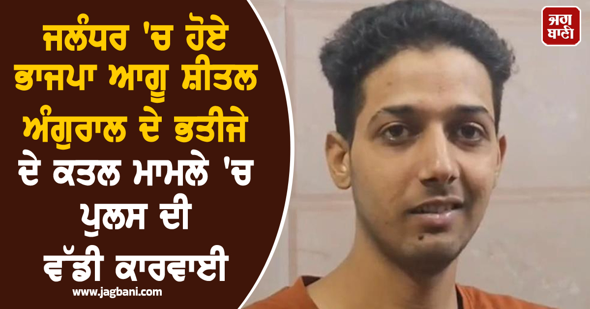 ਜਲੰਧਰ 'ਚ ਹੋਏ ਭਾਜਪਾ ਆਗੂ ਸ਼ੀਤਲ ਅੰਗੁਰਾਲ ਦੇ ਭਤੀਜੇ ਦੇ ਕਤਲ ਮਾਮਲੇ 'ਚ ਪੁਲਸ ਦੀ ਵੱਡੀ ਕਾਰਵਾਈ