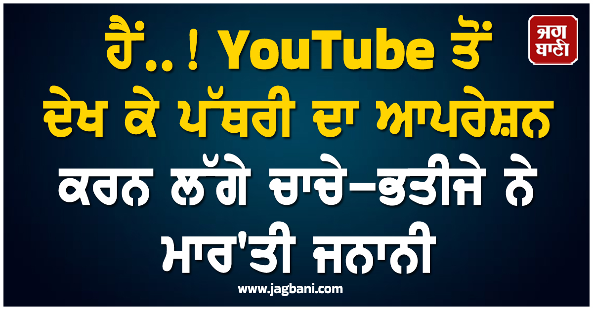 ਹੈਂ..! YouTube ਤੋਂ ਦੇਖ ਕੇ ਪੱਥਰੀ ਦਾ ਆਪਰੇਸ਼ਨ ਕਰਨ ਲੱਗੇ ਚਾਚੇ-ਭਤੀਜੇ ਨੇ ਮਾਰ''ਤੀ ਜਨਾਨੀ