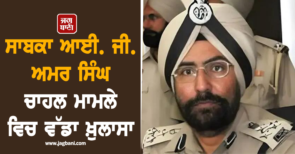 ਸਾਬਕਾ ਆਈ. ਜੀ. ਅਮਰ ਸਿੰਘ ਚਾਹਲ ਮਾਮਲੇ ਵਿਚ ਵੱਡਾ ਖ਼ੁਲਾਸਾ