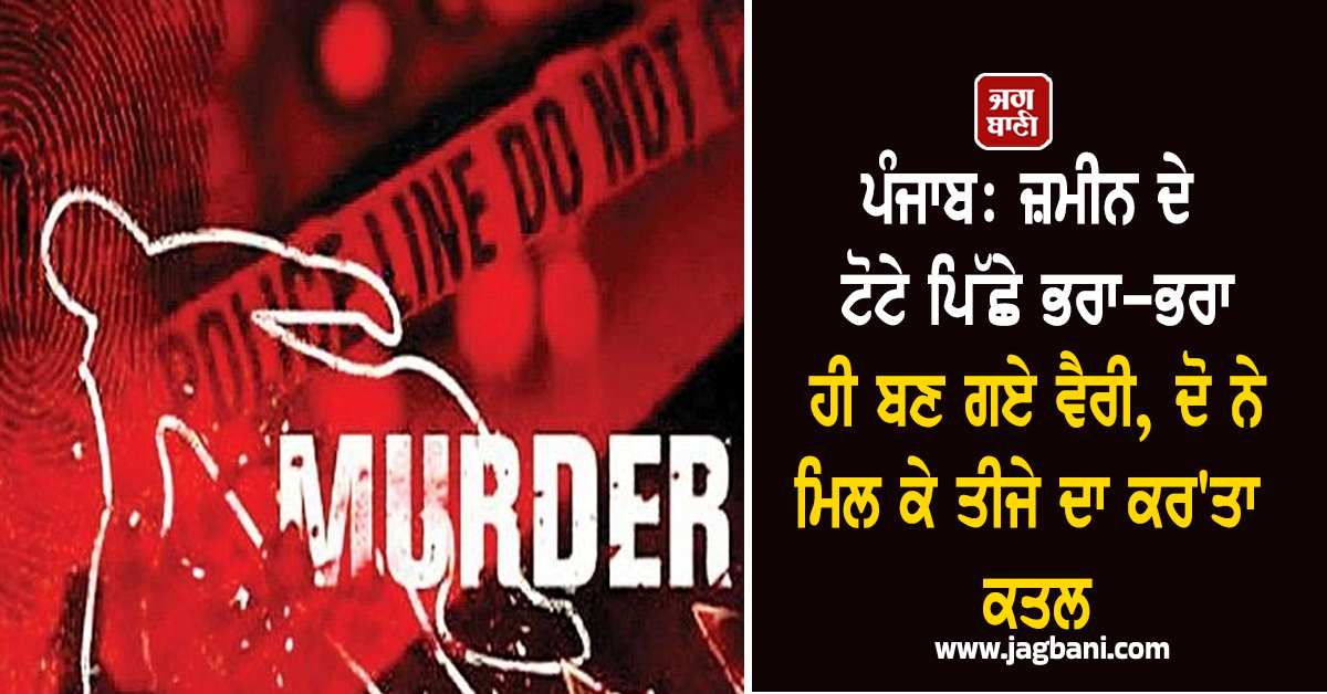 ਪੰਜਾਬ: ਜ਼ਮੀਨ ਦੇ ਟੋਟੇ ਪਿੱਛੇ ਭਰਾ-ਭਰਾ ਹੀ ਬਣ ਗਏ ਵੈਰੀ, ਦੋ ਨੇ ਮਿਲ ਕੇ ਤੀਜੇ ਦਾ ਕਰ'ਤਾ ਕਤਲ