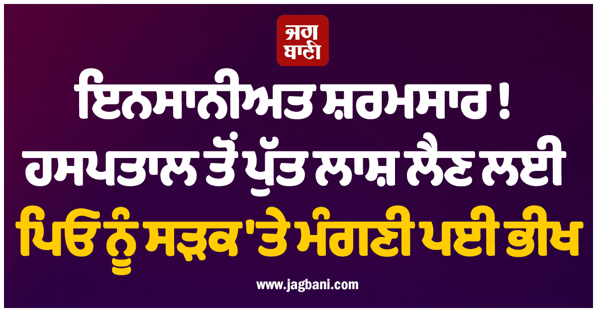 ਇਨਸਾਨੀਅਤ ਸ਼ਰਮਸਾਰ ! ਹਸਪਤਾਲ ਤੋਂ ਪੁੱਤ ਲਾਸ਼ ਲੈਣ ਲਈ ਪਿਓ ਨੂੰ ਸੜਕ 'ਤੇ ਮੰਗਣੀ ਪਈ ਭੀਖ