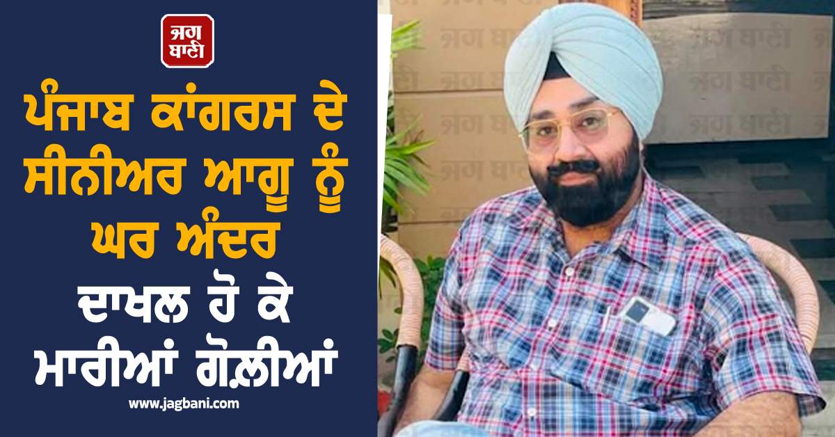 ਪੰਜਾਬ ਕਾਂਗਰਸ ਦੇ ਸੀਨੀਅਰ ਆਗੂ ਨੂੰ ਘਰ ਅੰਦਰ ਦਾਖਲ ਹੋ ਕੇ ਮਾਰੀਆਂ ਗੋਲ਼ੀਆਂ