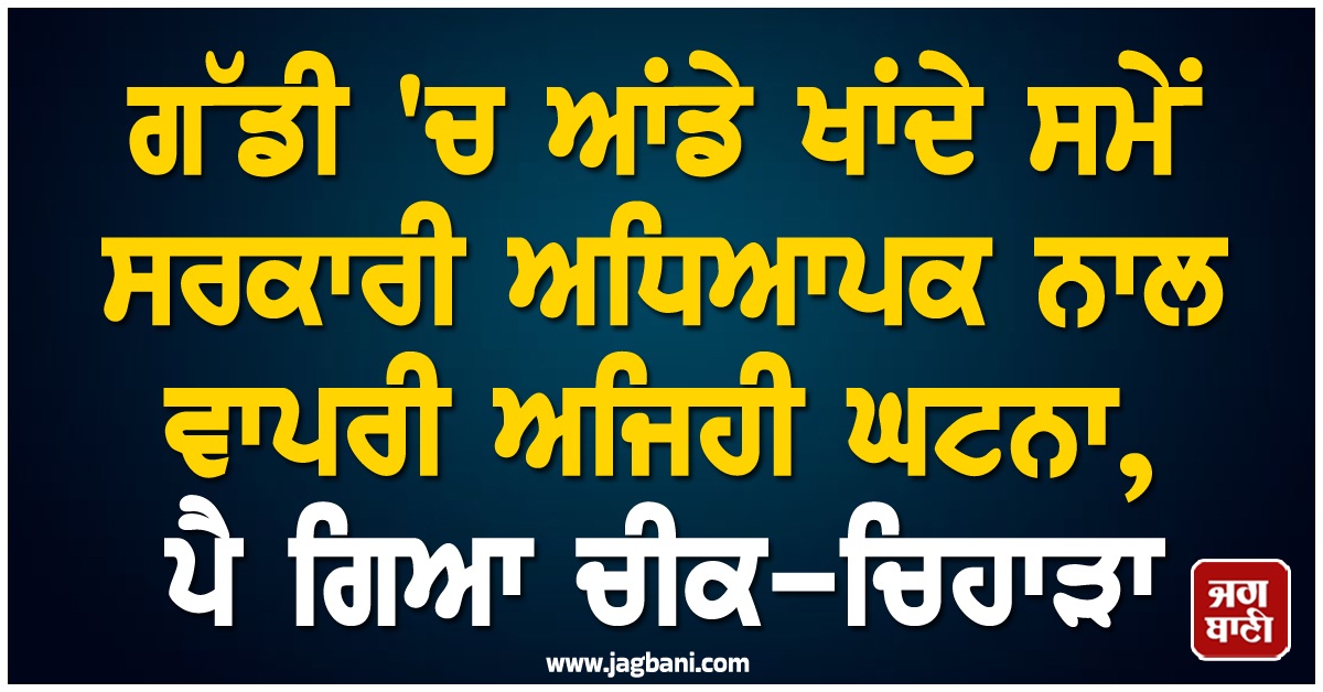 ਗੱਡੀ 'ਚ ਆਂਡੇ ਖਾਂਦੇ ਸਮੇਂ ਸਰਕਾਰੀ ਅਧਿਆਪਕ ਨਾਲ ਵਾਪਰੀ ਅਜਿਹੀ ਘਟਨਾ, ਪੈ ਗਿਆ ਚੀਕ-ਚਿਹਾੜਾ