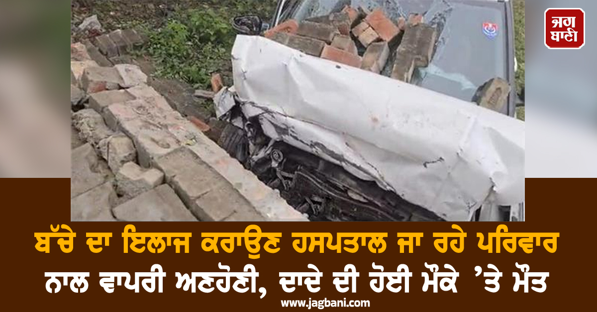 ਬੱਚੇ ਦਾ ਇਲਾਜ ਕਰਾਉਣ ਹਸਪਤਾਲ ਜਾ ਰਹੇ ਪਰਿਵਾਰ ਨਾਲ ਵਾਪਰੀ ਅਣਹੋਣੀ, ਦਾਦੇ ਦੀ ਹੋਈ ਮੌਕੇ ’ਤੇ ਮੌਤ