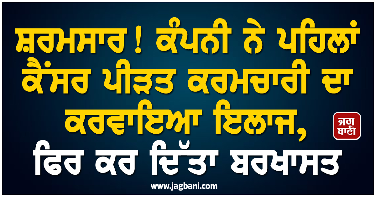 ਸ਼ਰਮਸਾਰ! ਕੰਪਨੀ ਨੇ ਪਹਿਲਾਂ ਕੈਂਸਰ ਪੀੜਤ ਕਰਮਚਾਰੀ ਦਾ ਕਰਵਾਇਆ ਇਲਾਜ, ਫਿਰ ਕਰ ਦਿੱਤਾ ਬਰਖਾਸਤ