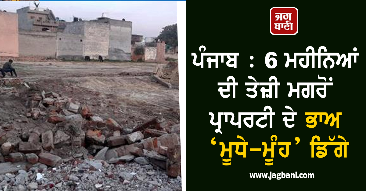 ਪੰਜਾਬ : 6 ਮਹੀਨਿਆਂ ਦੀ ਤੇਜ਼ੀ ਮਗਰੋਂ ਪ੍ਰਾਪਰਟੀ ਦੇ ਭਾਅ ‘ਮੂਧੇ-ਮੂੰਹ’ ਡਿੱਗੇ