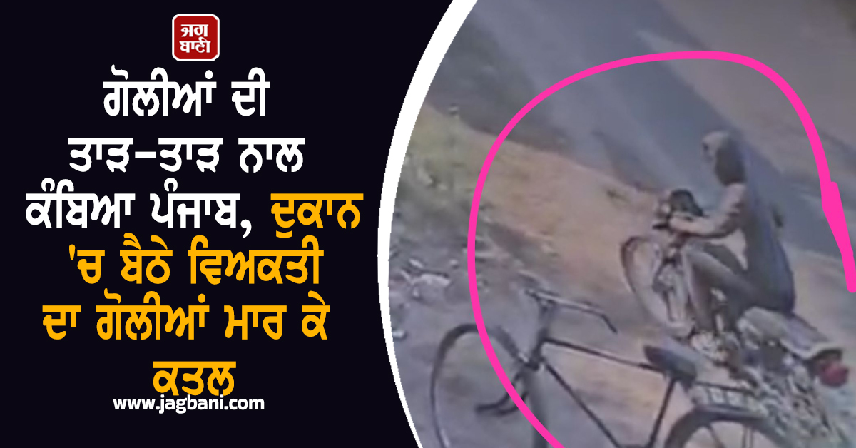 ਗੋਲੀਆਂ ਦੀ ਤਾੜ-ਤਾੜ ਨਾਲ ਕੰਬਿਆ ਪੰਜਾਬ, ਦੁਕਾਨ 'ਚ ਬੈਠੇ ਵਿਅਕਤੀ ਦਾ ਗੋਲੀਆਂ ਮਾਰ ਕੇ ਕਤਲ