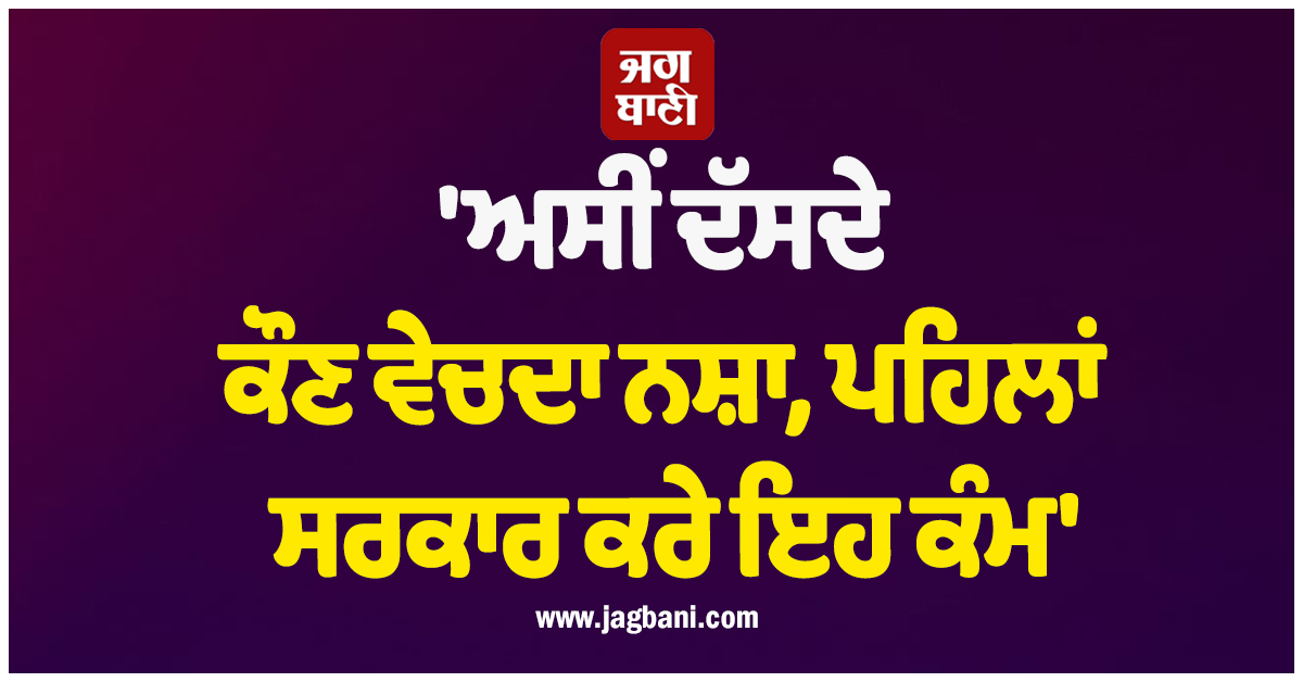 'ਅਸੀਂ ਦੱਸਦੇ ਕੌਣ ਵੇਚਦਾ ਨਸ਼ਾ, ਪਹਿਲਾਂ ਸਰਕਾਰ ਕਰੇ ਇਹ ਕੰਮ'
