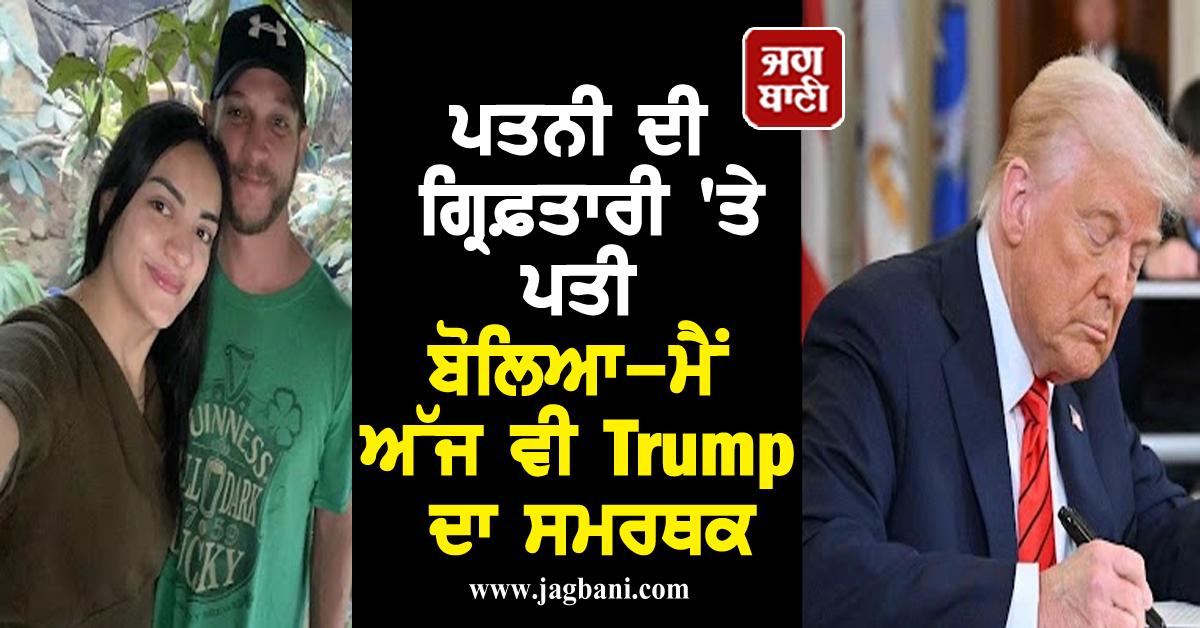 ਪਤਨੀ ਦੀ ਗ੍ਰਿਫ਼ਤਾਰੀ 'ਤੇ ਪਤੀ ਬੋਲਿਆ-ਮੈਂ ਅੱਜ ਵੀ Trump ਦਾ ਸਮਰਥਕ