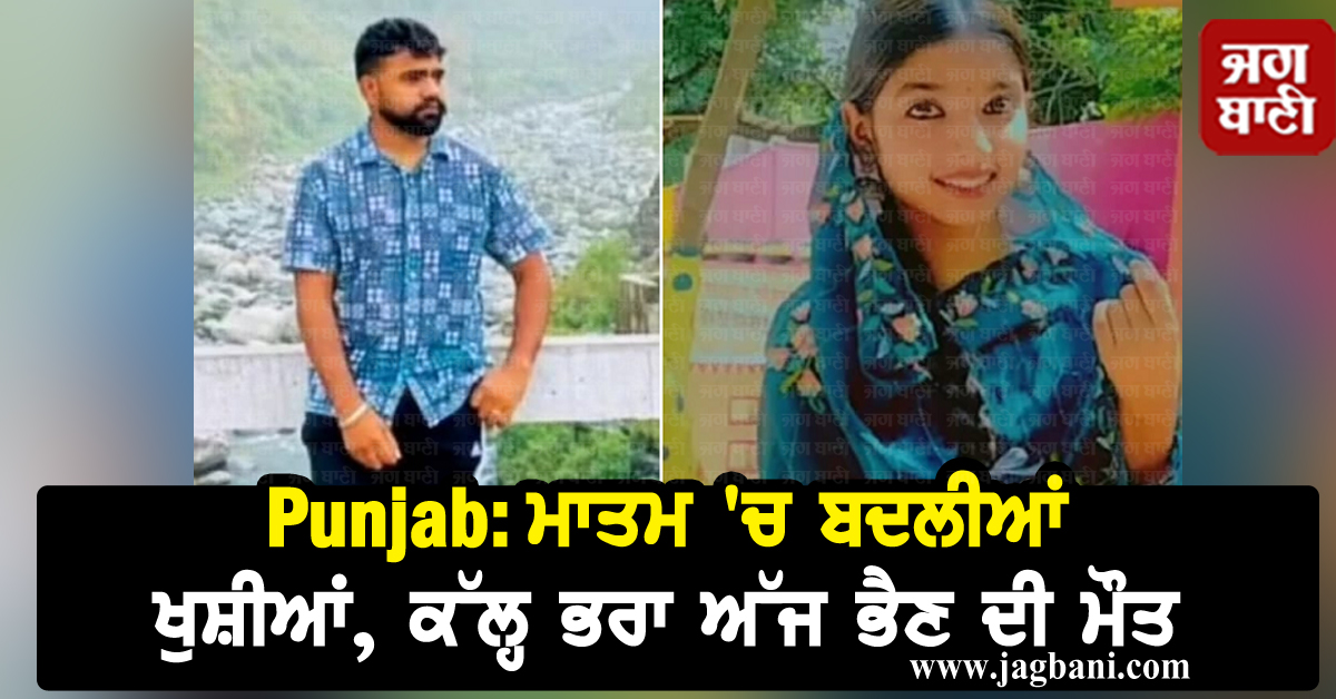 Punjab: ਮਾਤਮ ''ਚ ਬਦਲੀਆਂ ਖੁਸ਼ੀਆਂ, ਕੱਲ੍ਹ ਭਰਾ ਅੱਜ ਭੈਣ ਦੀ ਮੌਤ