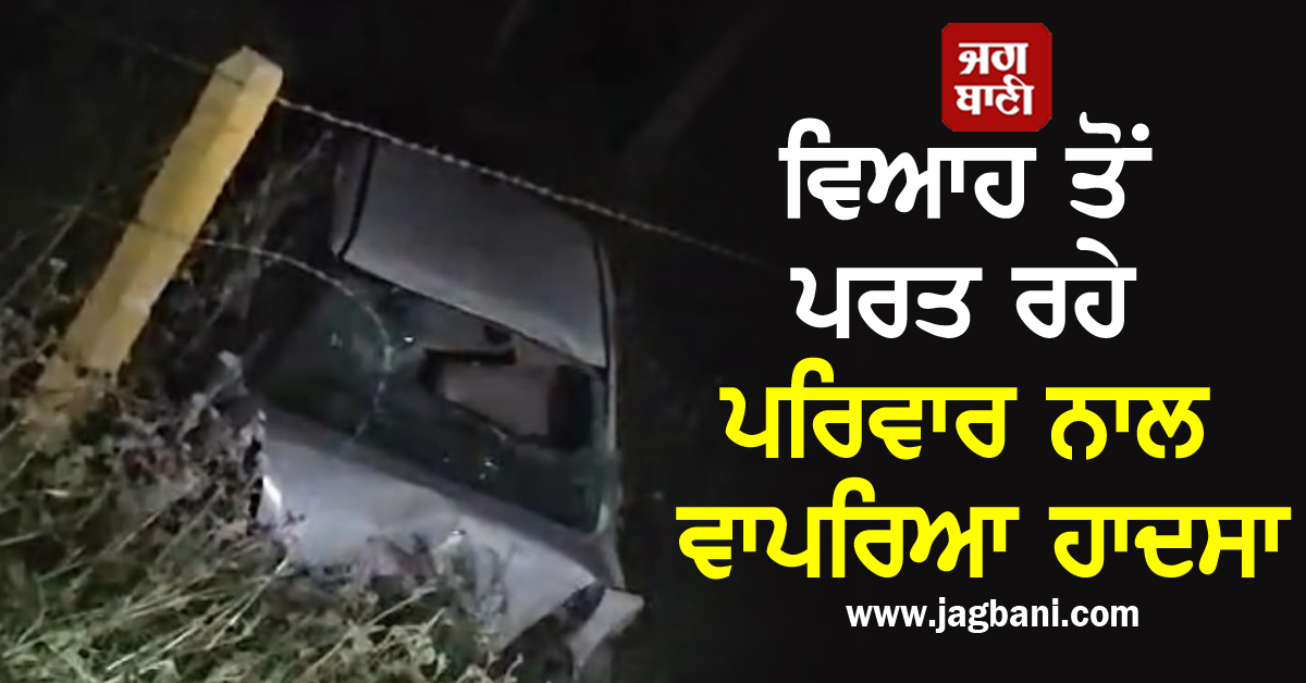 ਖੁਸ਼ੀਆਂ ਨੂੰ ਲੱਗਿਆ ਗ੍ਰਹਿਣ! ਵਿਆਹ ਤੋਂ ਪਰਤ ਰਹੇ ਪਰਿਵਾਰ ਨਾਲ ਵਾਪਰਿਆ ਹਾਦਸਾ