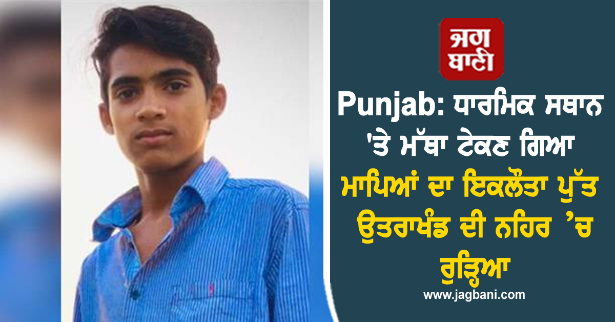 Punjab: ਧਾਰਮਿਕ ਸਥਾਨ ''ਤੇ ਮੱਥਾ ਟੇਕਣ ਗਿਆ ਮਾਪਿਆਂ ਦਾ ਇਕਲੌਤਾ ਪੁੱਤ ਉਤਰਾਖੰਡ ਦੀ ਨਹਿਰ ’ਚ ਰੁੜ੍ਹਿਆ