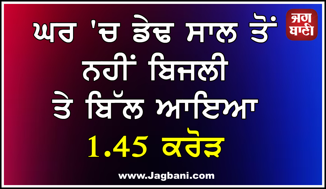 ਘਰ 'ਚ ਡੇਢ ਸਾਲ ਤੋਂ ਨਹੀਂ ਬਿਜਲੀ ਤੇ ਬਿੱਲ ਆਇਆ 1.45 ਕਰੋੜ