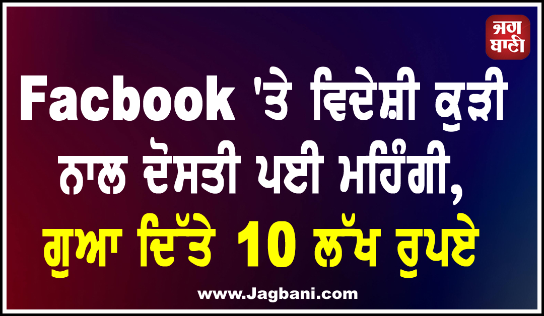 Facbook ''ਤੇ ਵਿਦੇਸ਼ੀ ਕੁੜੀ ਨਾਲ ਦੋਸਤੀ ਪਈ ਮਹਿੰਗੀ, ਗੁਆ ਦਿੱਤੇ 10 ਲੱਖ ਰੁਪਏ