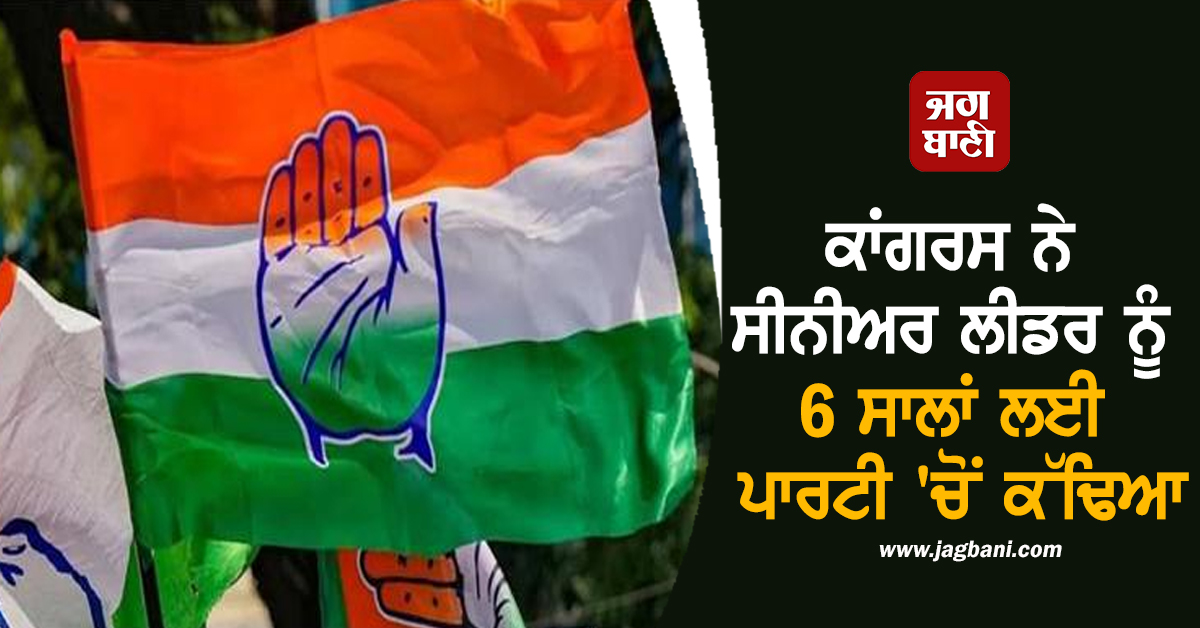 ਕਾਂਗਰਸ ਨੇ ਸੀਨੀਅਰ ਲੀਡਰ ਨੂੰ 6 ਸਾਲਾਂ ਲਈ ਪਾਰਟੀ 'ਚੋਂ ਕੱਢਿਆ