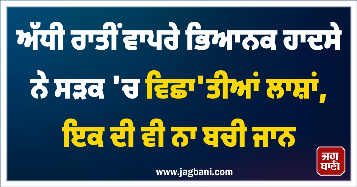 ਅੱਧੀ ਰਾਤੀਂ ਵਾਪਰੇ ਭਿਆਨਕ ਹਾਦਸੇ ਨੇ ਸੜਕ 'ਚ ਵਿਛਾ'ਤੀਆਂ ਲਾਸ਼ਾਂ, ਇਕ ਦੀ ਵੀ ਨਾ ਬਚੀ ਜਾਨ