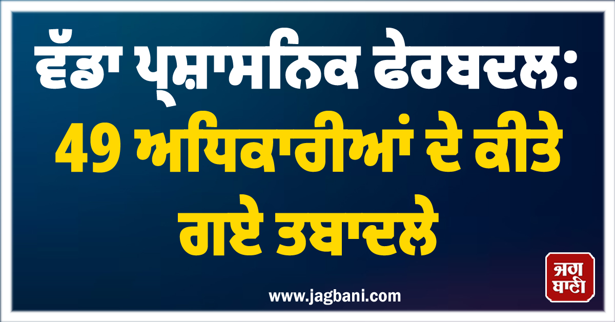 ਵੱਡਾ ਪ੍ਰਸ਼ਾਸਨਿਕ ਫੇਰਬਦਲ: 49 ਅਧਿਕਾਰੀਆਂ ਦੇ ਕੀਤੇ ਗਏ ਤਬਾਦਲੇ