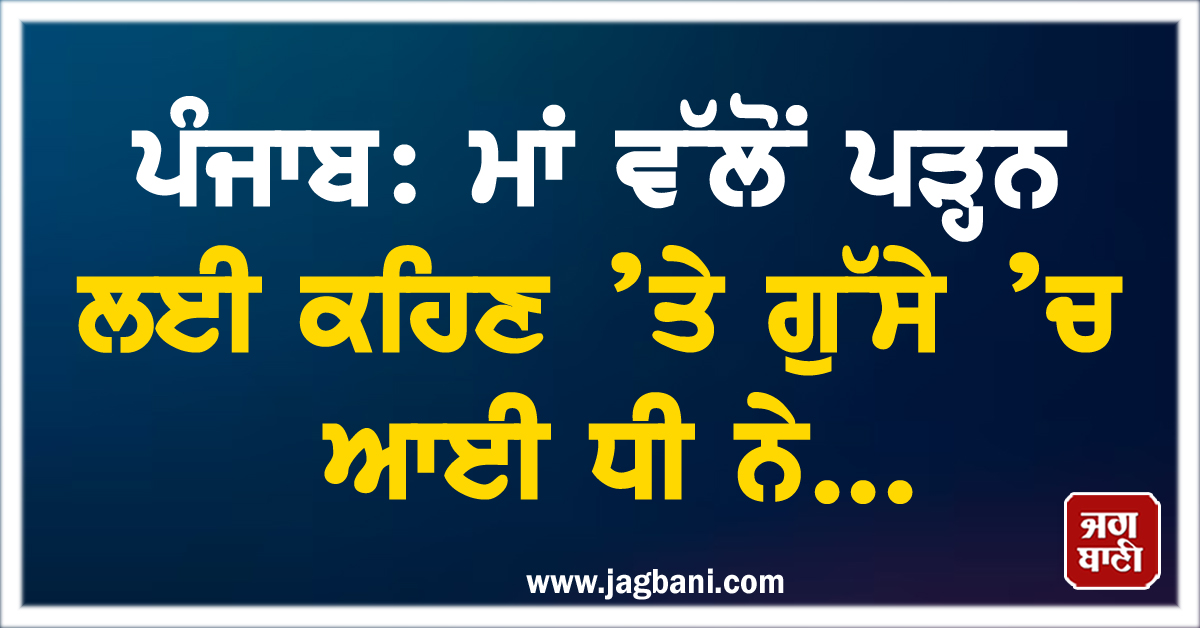 ਪੰਜਾਬ: ਮਾਂ ਵੱਲੋਂ ਪੜ੍ਹਨ ਲਈ ਕਹਿਣ ’ਤੇ ਗੁੱਸੇ ’ਚ ਆਈ ਧੀ ਨੇ...