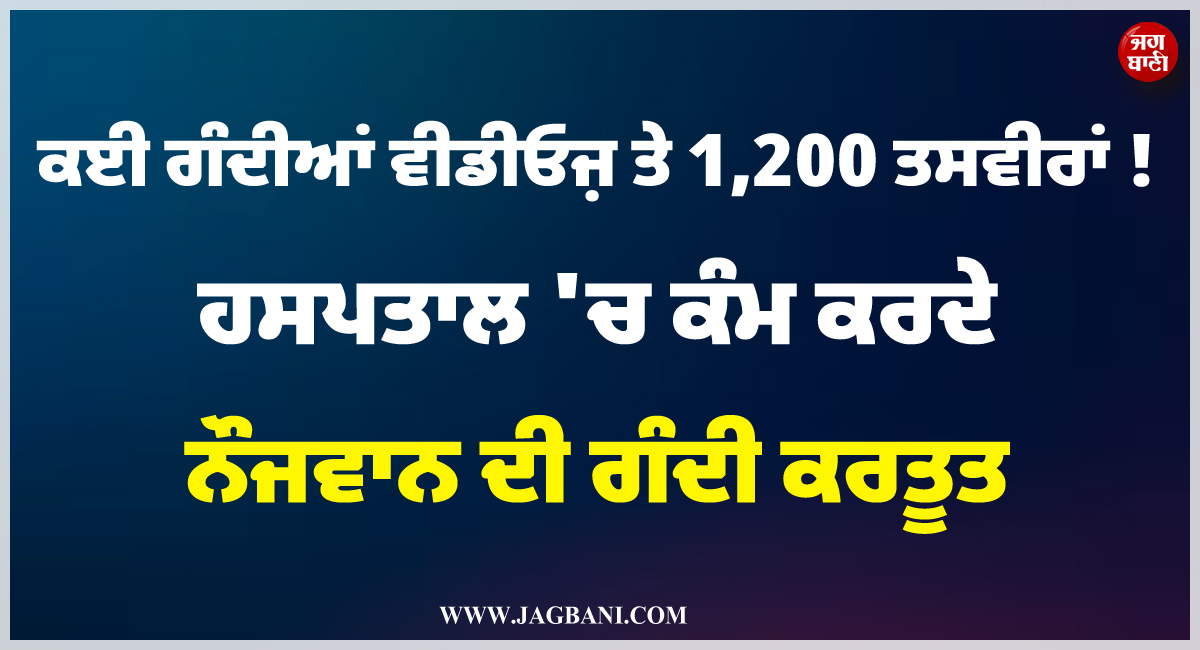ਕਈ ਗੰਦੀਆਂ ਵੀਡੀਓਜ਼ ਤੇ 1,200 ਤਸਵੀਰਾਂ ! ਹਸਪਤਾਲ ''ਚ ਕੰਮ ਕਰਦੇ ਨੌਜਵਾਨ ਦੀ ਗੰਦੀ ਕਰਤੂਤ