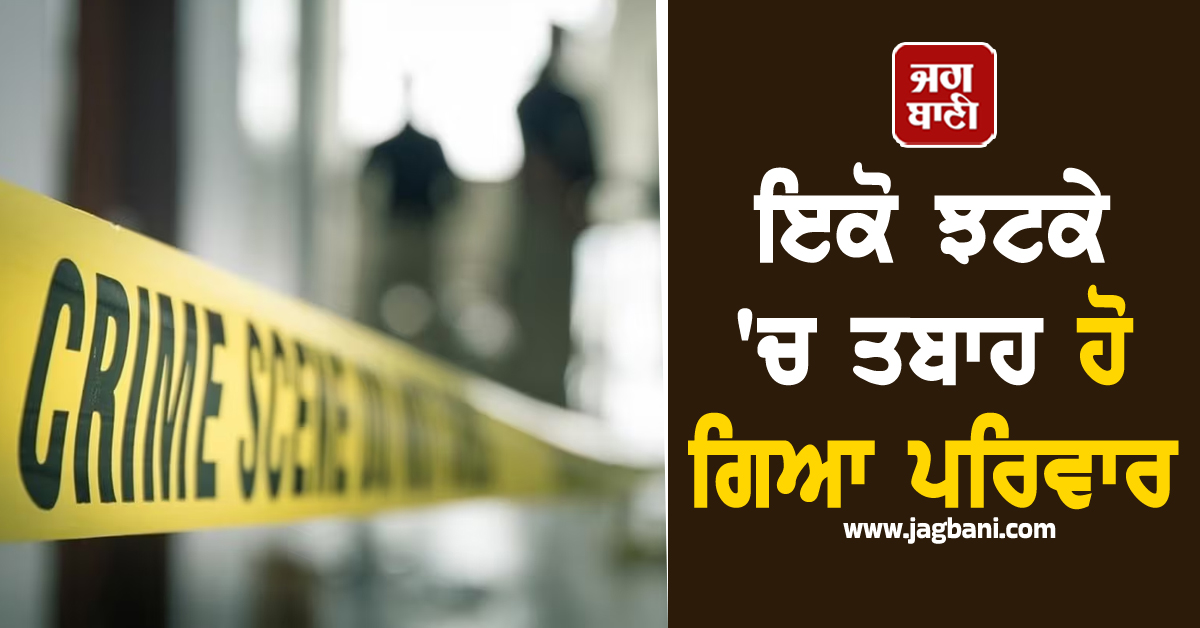 ਇਕੋ ਝਟਕੇ ''ਚ ਤਬਾਹ ਹੋ ਗਿਆ ਪਰਿਵਾਰ, 5 ਮੈਂਬਰਾਂ ਦੀ ਮੌਤ ਨਾਲ ਇਲਾਕੇ ''ਚ ਫੈਲੀ ਦਹਿਸ਼ਤ