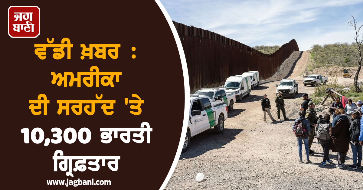 ਵੱਡੀ ਖ਼ਬਰ : ਅਮਰੀਕਾ ਦੀ ਸਰਹੱਦ 'ਤੇ 10,300 ਭਾਰਤੀ ਗ੍ਰਿਫ਼ਤਾਰ