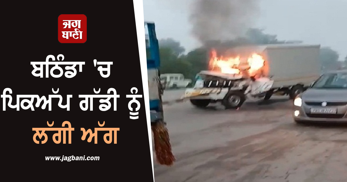 ਬਠਿੰਡਾ 'ਚ ਪਿਕਅੱਪ ਗੱਡੀ ਨੂੰ ਲੱਗੀ ਅੱਗ, ਅੰਦਰ ਫਸਿਆ ਡਰਾਈਵਰ, ਅੱਗ ਦੀਆਂ ਲਪਟਾਂ 'ਚ...