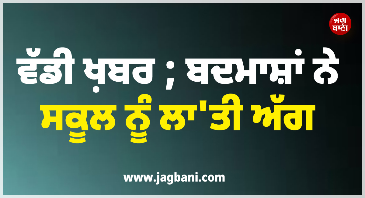 ਵੱਡੀ ਖ਼ਬਰ ; ਬਦਮਾਸ਼ਾਂ ਨੇ ਸਕੂਲ ਨੂੰ ਲਾ'ਤੀ ਅੱਗ