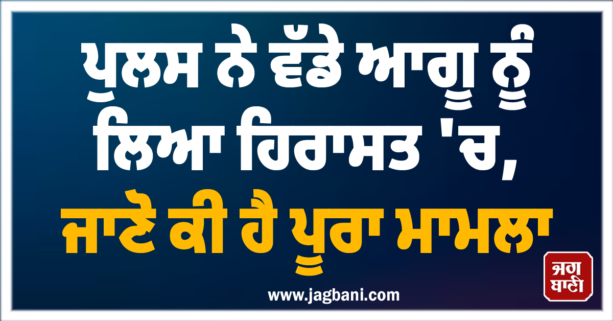 ਪੁਲਸ ਨੇ ਵੱਡੇ ਆਗੂ ਨੂੰ ਲਿਆ ਹਿਰਾਸਤ 'ਚ, ਜਾਣੋ ਕੀ ਹੈ ਪੂਰਾ ਮਾਮਲਾ