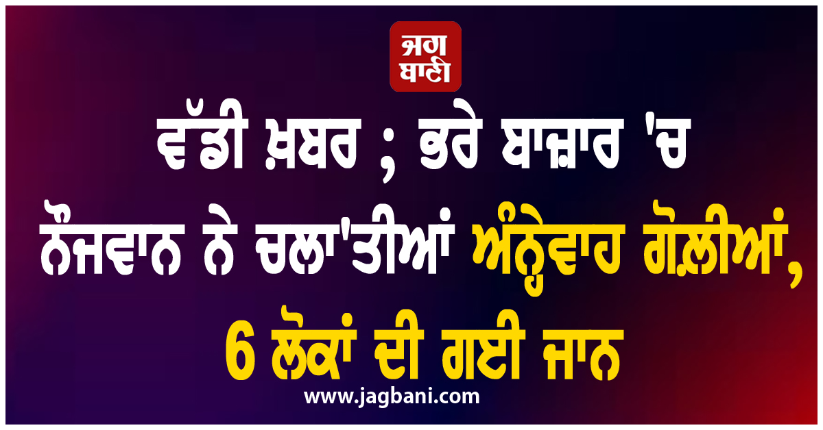 ਵੱਡੀ ਖ਼ਬਰ ; ਭਰੇ ਬਾਜ਼ਾਰ 'ਚ ਨੌਜਵਾਨ ਨੇ ਚਲਾ'ਤੀਆਂ ਅੰਨ੍ਹੇਵਾਹ ਗੋਲ਼ੀਆਂ, 6 ਲੋਕਾਂ ਦੀ ਗਈ ਜਾਨ