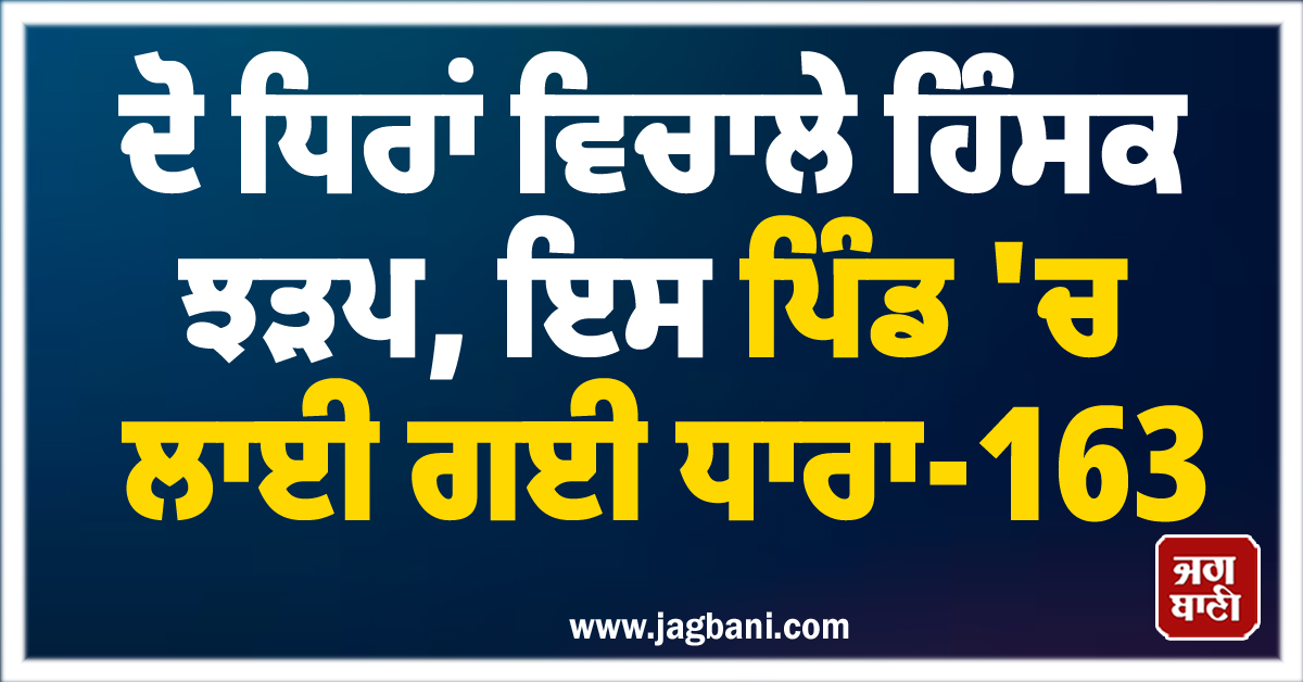 ਦੋ ਧਿਰਾਂ ਵਿਚਾਲੇ ਹਿੰਸਕ ਝੜਪ, ਇਸ ਪਿੰਡ 'ਚ ਲਾਈ ਗਈ ਧਾਰਾ-163