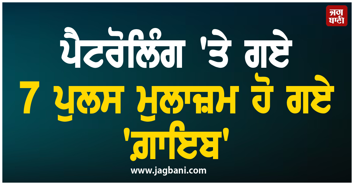 ਵੱਡੀ ਖ਼ਬਰ ; ਪੈਟਰੋਲਿੰਗ ''ਤੇ ਗਏ 7 ਪੁਲਸ ਮੁਲਾਜ਼ਮ ਹੋ ਗਏ ''ਗ਼ਾਇਬ''