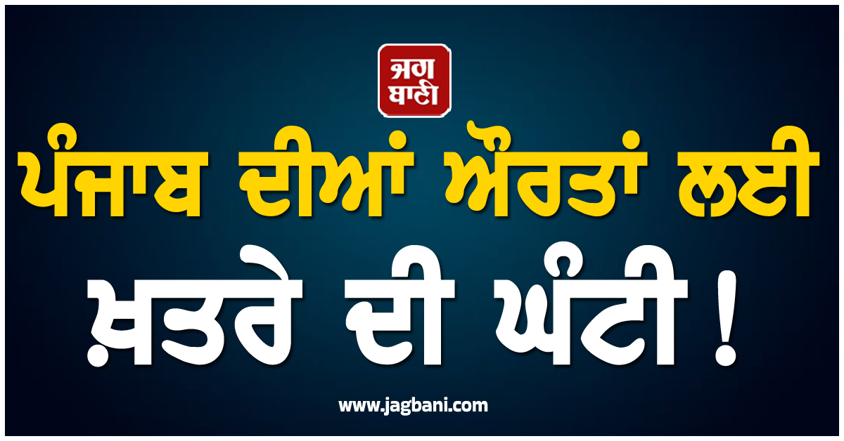 ਪੰਜਾਬ ਦੀਆਂ ਔਰਤਾਂ ਲਈ ਖ਼ਤਰੇ ਦੀ ਘੰਟੀ! ਹੋਸ਼ ਉਡਾ ਦੇਵੇਗੀ ਇਹ ਖ਼ਬਰ