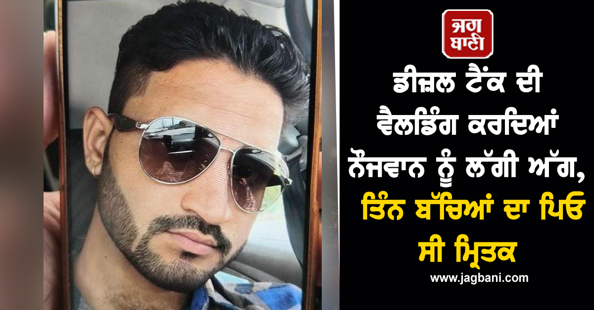 ਡੀਜ਼ਲ ਟੈਂਕ ਦੀ ਵੈਲਡਿੰਗ ਕਰਦਿਆਂ ਨੌਜਵਾਨ ਨੂੰ ਲੱਗੀ ਅੱਗ, ਤਿੰਨ ਬੱਚਿਆਂ ਦਾ ਪਿਓ ਸੀ ਮ੍ਰਿਤਕ
