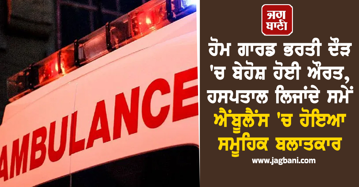 ਹੋਮ ਗਾਰਡ ਭਰਤੀ ਦੌੜ 'ਚ ਬੇਹੋਸ਼ ਹੋਈ ਔਰਤ, ਹਸਪਤਾਲ ਲਿਜਾਂਦੇ ਸਮੇਂ ਐਂਬੂਲੈਂਸ 'ਚ ਹੋਇਆ ਸਮੂਹਿਕ ਬਲਾਤਕਾਰ