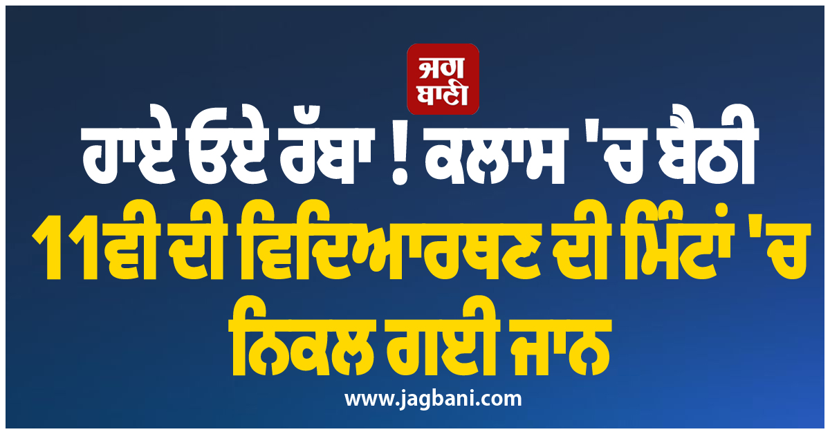 ਹਾਏ ਓਏ ਰੱਬਾ ! ਕਲਾਸ ''ਚ ਬੈਠੀ 11ਵੀਂ ਦੀ ਵਿਦਿਆਰਥਣ ਦੀ ਮਿੰਟਾਂ ''ਚ ਨਿਕਲ ਗਈ ਜਾਨ