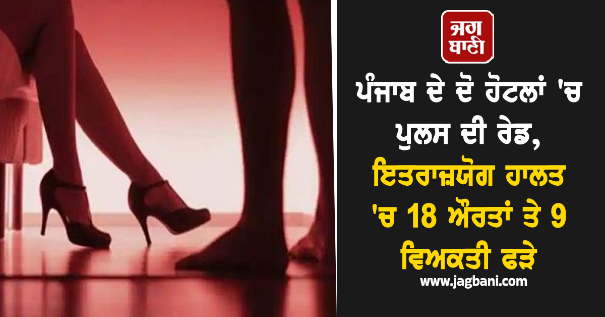ਪੰਜਾਬ ਦੇ ਦੋ ਹੋਟਲਾਂ 'ਚ ਪੁਲਸ ਦੀ ਰੇਡ, ਇਤਰਾਜ਼ਯੋਗ ਹਾਲਤ 'ਚ 18 ਔਰਤਾਂ ਤੇ 9 ਵਿਅਕਤੀ ਫੜੇ