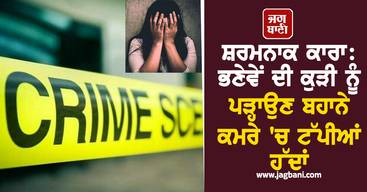 ਸ਼ਰਮਨਾਕ ਕਾਰਾ: ਭਣੇਵੇਂ ਦੀ ਕੁੜੀ ਨੂੰ ਪੜ੍ਹਾਉਣ ਬਹਾਨੇ ਕਮਰੇ 'ਚ ਟੱਪੀਆਂ ਹੱਦਾਂ