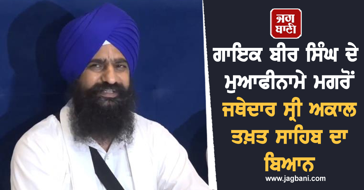 ਗਾਇਕ ਬੀਰ ਸਿੰਘ ਦੇ ਮੁਆਫੀਨਾਮੇ ਮਗਰੋਂ ਜਥੇਦਾਰ ਸ੍ਰੀ ਅਕਾਲ ਤਖ਼ਤ ਸਾਹਿਬ ਦਾ ਬਿਆਨ