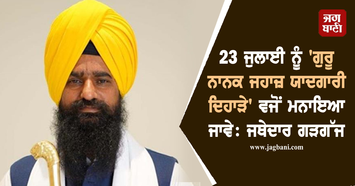 23 ਜੁਲਾਈ ਨੂੰ 'ਗੁਰੂ ਨਾਨਕ ਜਹਾਜ਼ ਯਾਦਗਾਰੀ ਦਿਹਾੜੇ' ਵਜੋਂ ਮਨਾਇਆ ਜਾਵੇ: ਜਥੇਦਾਰ ਗੜਗੱਜ