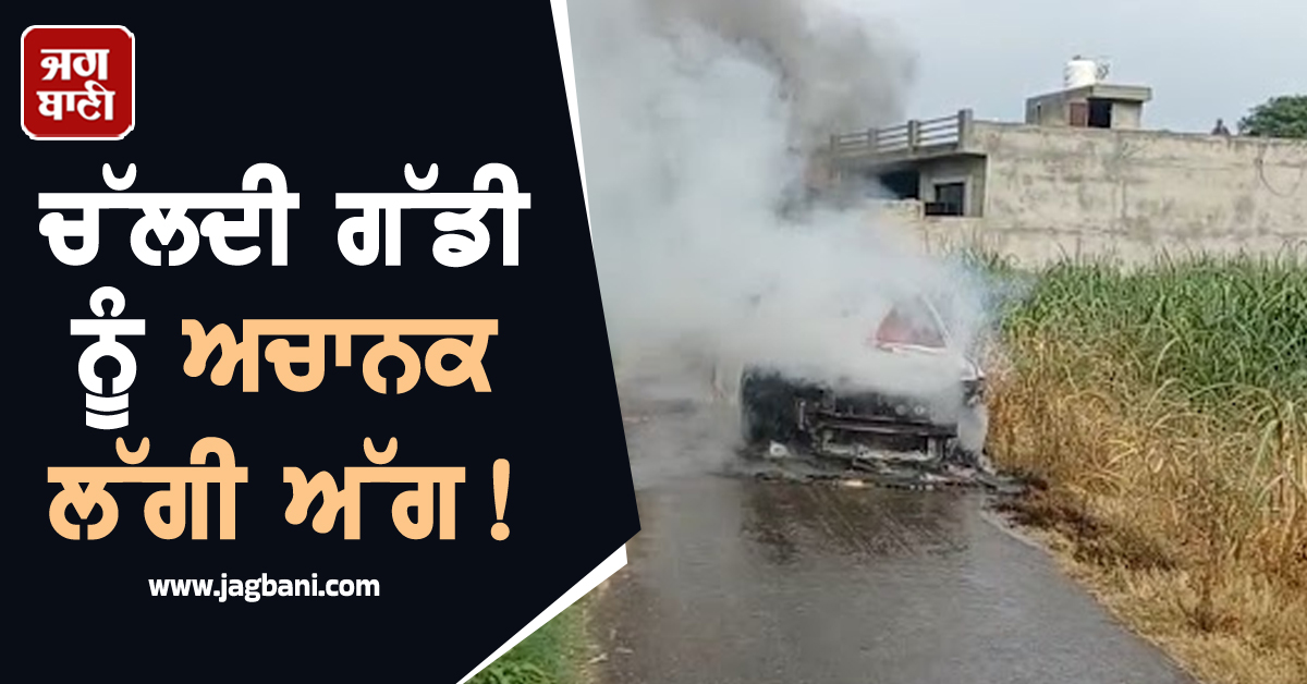 ਚੱਲਦੀ ਗੱਡੀ ਨੂੰ ਅਚਾਨਕ ਲੱਗੀ ਅੱਗ! ਮਸਾਂ ਬਚੀ ਡਰਾਈਵਰ ਦੀ ਜਾਨ