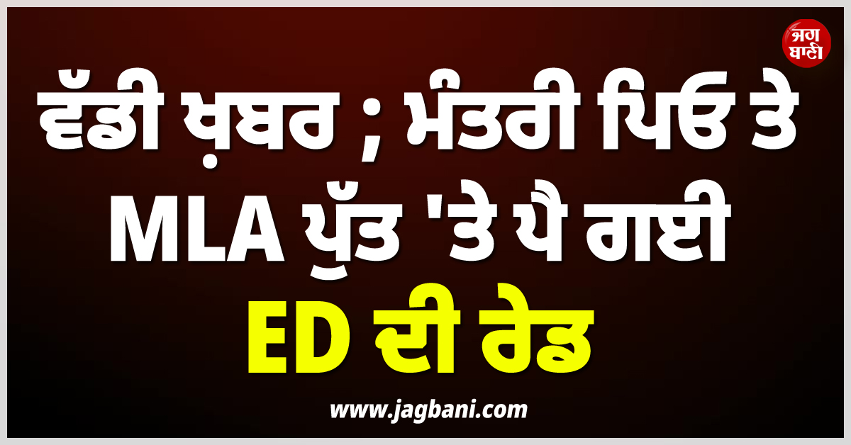 ਵੱਡੀ ਖ਼ਬਰ ; ਸਵੇਰੇ-ਸਵੇਰੇ ਮੰਤਰੀ ਪਿਓ ਤੇ MLA ਪੁੱਤ 'ਤੇ ਪੈ ਗਈ ED ਦੀ ਰੇਡ