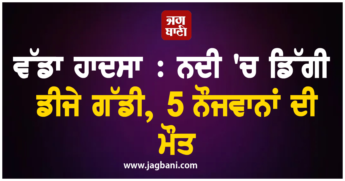 ਵੱਡਾ ਹਾਦਸਾ : ਨਦੀ 'ਚ ਡਿੱਗੀ ਡੀਜੇ ਵਾਲੀ ਗੱਡੀ, 5 ਨੌਜਵਾਨਾਂ ਦੀ ਮੌਤ