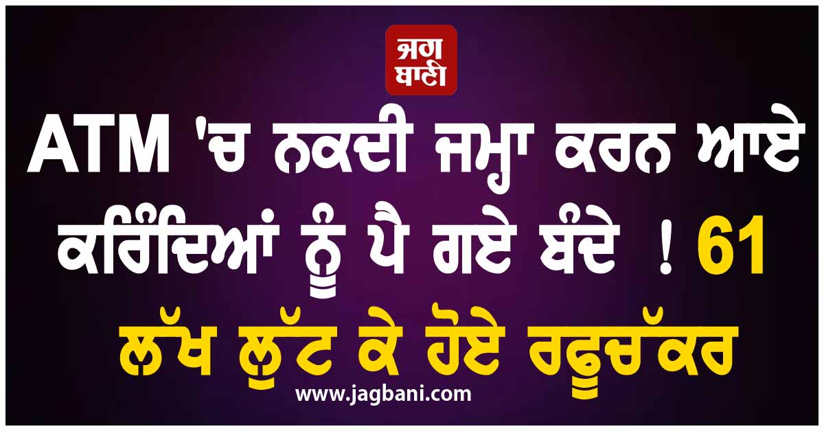 ATM 'ਚ ਨਕਦੀ ਜਮ੍ਹਾ ਕਰਨ ਆਏ ਕਰਿੰਦਿਆਂ ਨੂੰ ਪੈ ਗਏ ਬੰਦੇ ! 61 ਲੱਖ ਲੁੱਟ ਕੇ ਹੋਏ ਰਫੂਚੱਕਰ